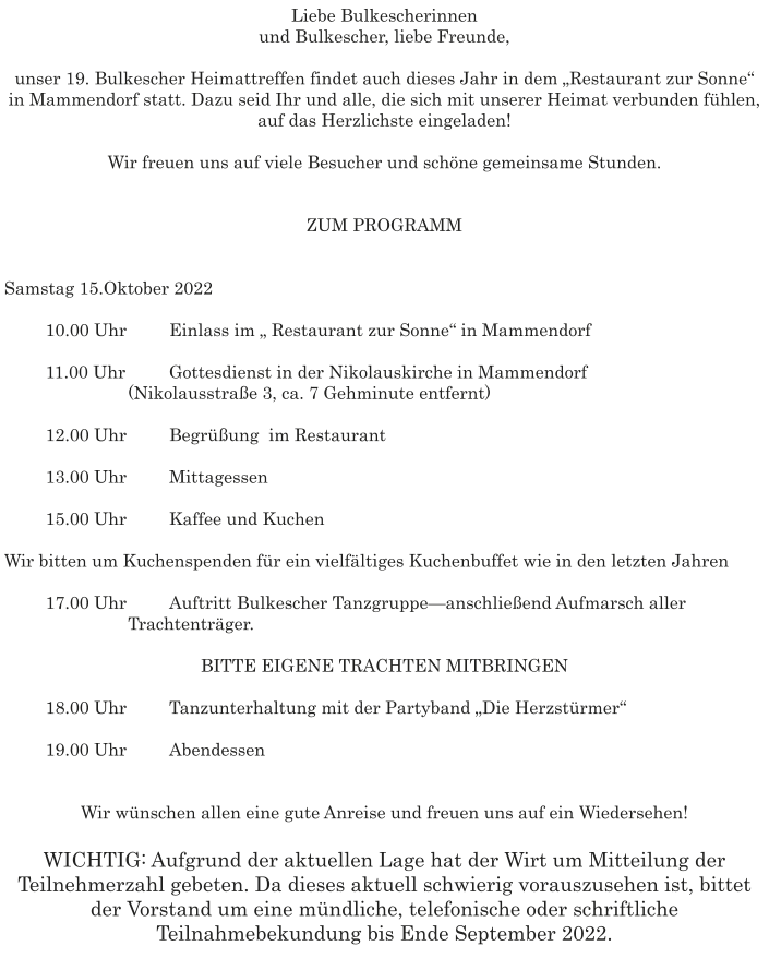 Liebe Bulkescherinnen  und Bulkescher, liebe Freunde,   unser 19. Bulkescher Heimattreffen findet auch dieses Jahr in dem „Restaurant zur Sonne“ in Mammendorf statt. Dazu seid Ihr und alle, die sich mit unserer Heimat verbunden fühlen, auf das Herzlichste eingeladen!   Wir freuen uns auf viele Besucher und schöne gemeinsame Stunden.    ZUM PROGRAMM    Samstag 15.Oktober 2022   	10.00 Uhr 	Einlass im „ Restaurant zur Sonne“ in Mammendorf   	11.00 Uhr 	Gottesdienst in der Nikolauskirche in Mammendorf 			(Nikolausstraße 3, ca. 7 Gehminute entfernt)     	12.00 Uhr 	Begrüßung  im Restaurant   	13.00 Uhr 	Mittagessen   	15.00 Uhr  	Kaffee und Kuchen   Wir bitten um Kuchenspenden für ein vielfältiges Kuchenbuffet wie in den letzten Jahren   	17.00 Uhr 	Auftritt Bulkescher Tanzgruppe—anschließend Aufmarsch aller 			Trachtenträger.   BITTE EIGENE TRACHTEN MITBRINGEN   	18.00 Uhr 	Tanzunterhaltung mit der Partyband „Die Herzstürmer“    	19.00 Uhr 	Abendessen      Wir wünschen allen eine gute Anreise und freuen uns auf ein Wiedersehen!  WICHTIG: Aufgrund der aktuellen Lage hat der Wirt um Mitteilung der Teilnehmerzahl gebeten. Da dieses aktuell schwierig vorauszusehen ist, bittet der Vorstand um eine mündliche, telefonische oder schriftliche Teilnahmebekundung bis Ende September 2022.